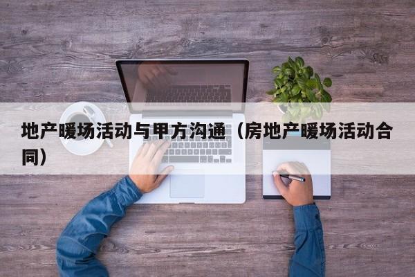 地產暖場活動與甲方溝通（房地產暖場活動合同）