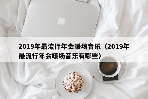 2019年最流行年會(huì)暖場(chǎng)音樂(lè)（2019年最流行年會(huì)暖場(chǎng)音樂(lè)有哪些）