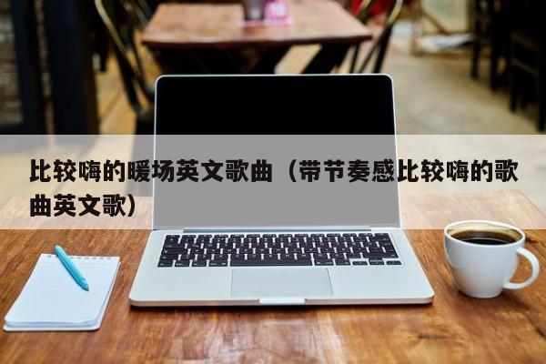 比較嗨的暖場(chǎng)英文歌曲（帶節(jié)奏感比較嗨的歌曲英文歌）