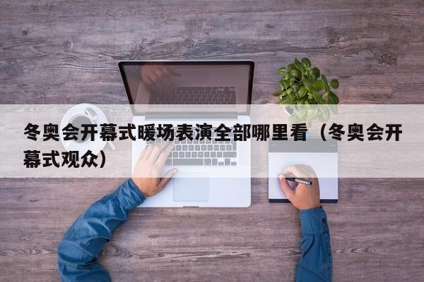 冬奧會(huì)開幕式暖場表演全部哪里看（冬奧會(huì)開幕式觀眾）