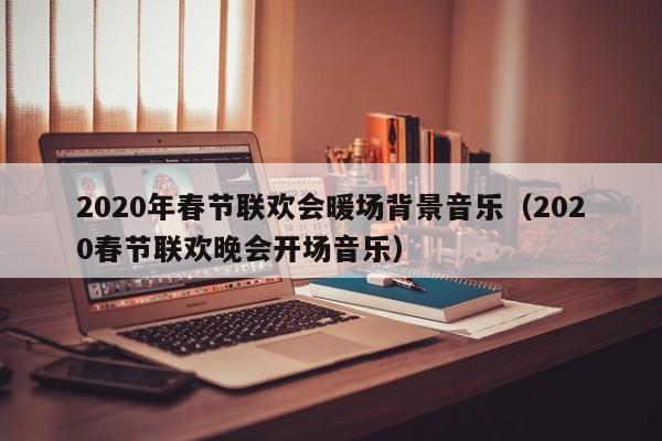 2020年春節(jié)聯(lián)歡會暖場背景音樂（2020春節(jié)聯(lián)歡晚會開場音樂）