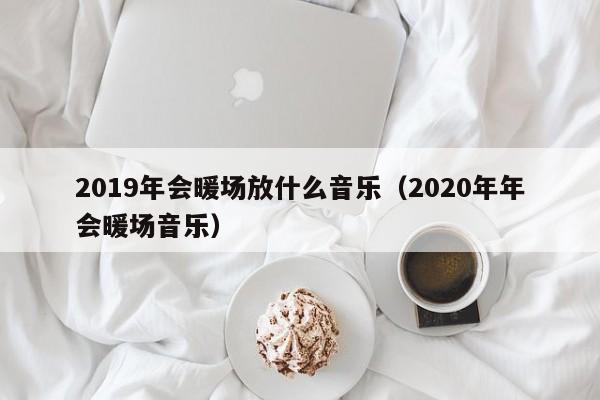 2019年會暖場放什么音樂（2020年年會暖場音樂）