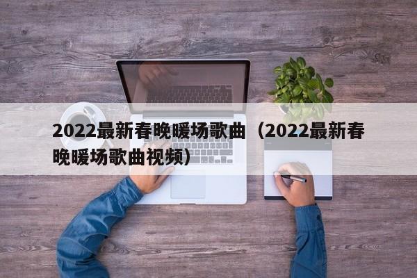 2022最新春晚暖場歌曲（2022最新春晚暖場歌曲視頻）