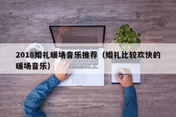 2018婚禮暖場音樂推薦（婚禮比較歡快的暖場音樂）