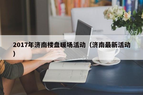 2017年濟(jì)南樓盤暖場活動(dòng)（濟(jì)南最新活動(dòng)）