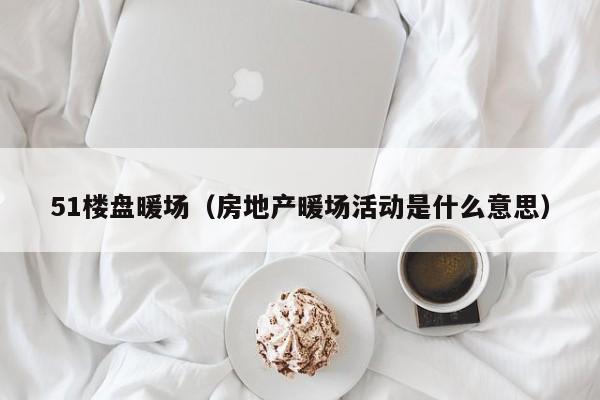 51樓盤暖場（房地產(chǎn)暖場活動是什么意思）