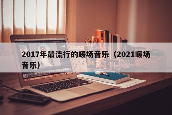 2017年最流行的暖場音樂（2021暖場音樂）