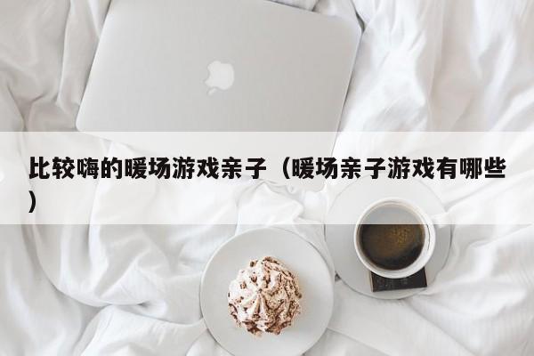 比較嗨的暖場游戲親子（暖場親子游戲有哪些）