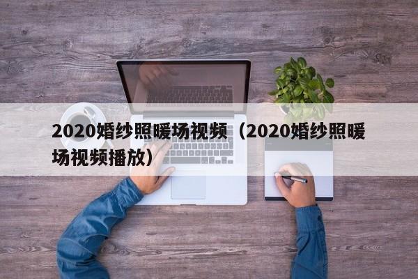 2020婚紗照暖場(chǎng)視頻（2020婚紗照暖場(chǎng)視頻播放）