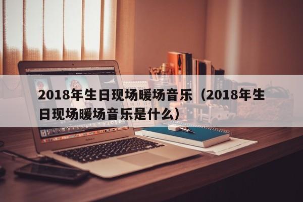2018年生日現(xiàn)場(chǎng)暖場(chǎng)音樂（2018年生日現(xiàn)場(chǎng)暖場(chǎng)音樂是什么）