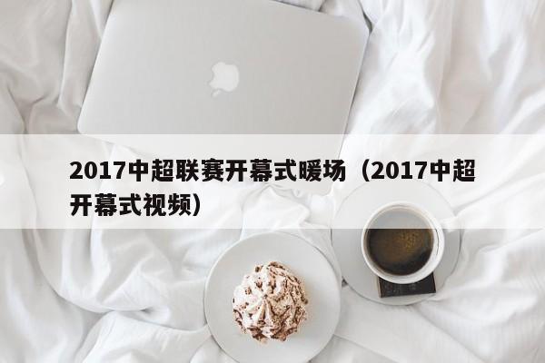 2017中超聯(lián)賽開(kāi)幕式暖場(chǎng)（2017中超開(kāi)幕式視頻）