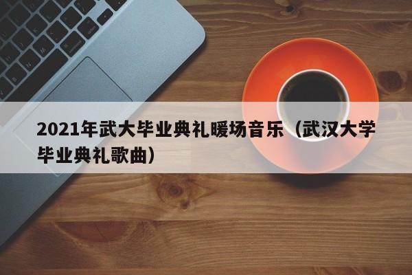 2021年武大畢業(yè)典禮暖場(chǎng)音樂(lè)（武漢大學(xué)畢業(yè)典禮歌曲）